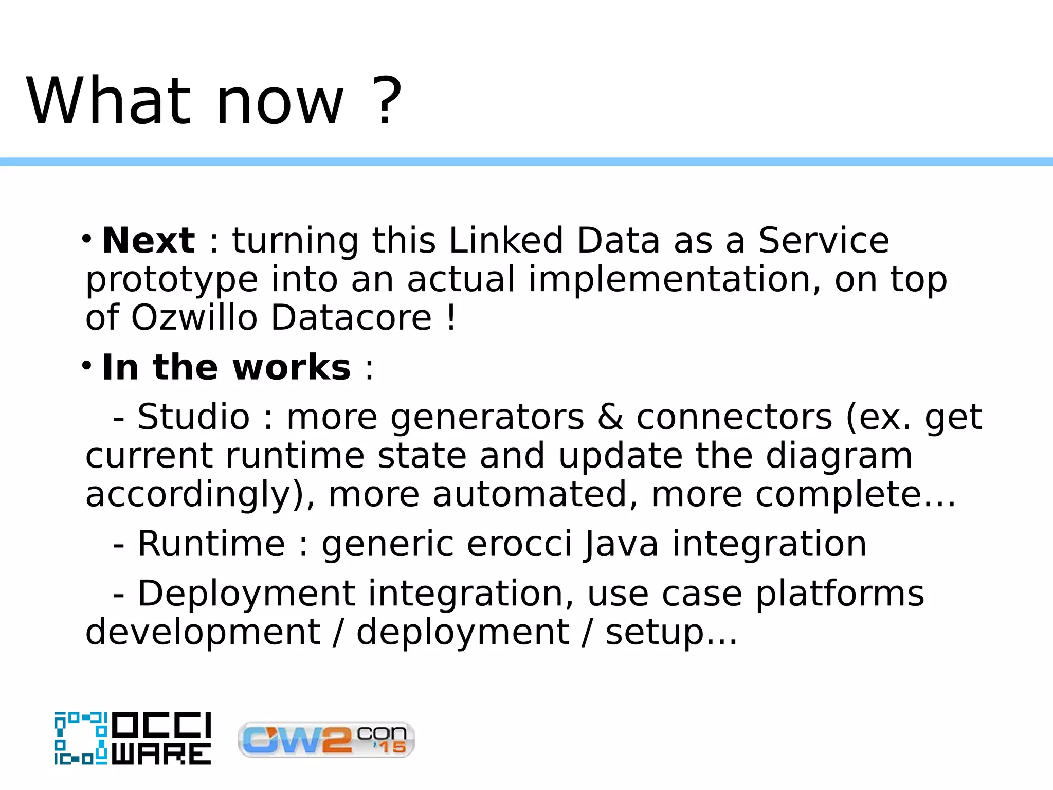 What now ?
• Next : turning this Linked Data as a Service
prototype into an actual implementation, on top
of Ozwillo Datacore !
• In the works :
- Studio : more generators & connectors (ex. get
current runtime state and update the diagram
accordingly), more automated, more complete…
- Runtime : generic erocci Java integration
- Deployment integration, use case platforms
development / deployment / setup...
 