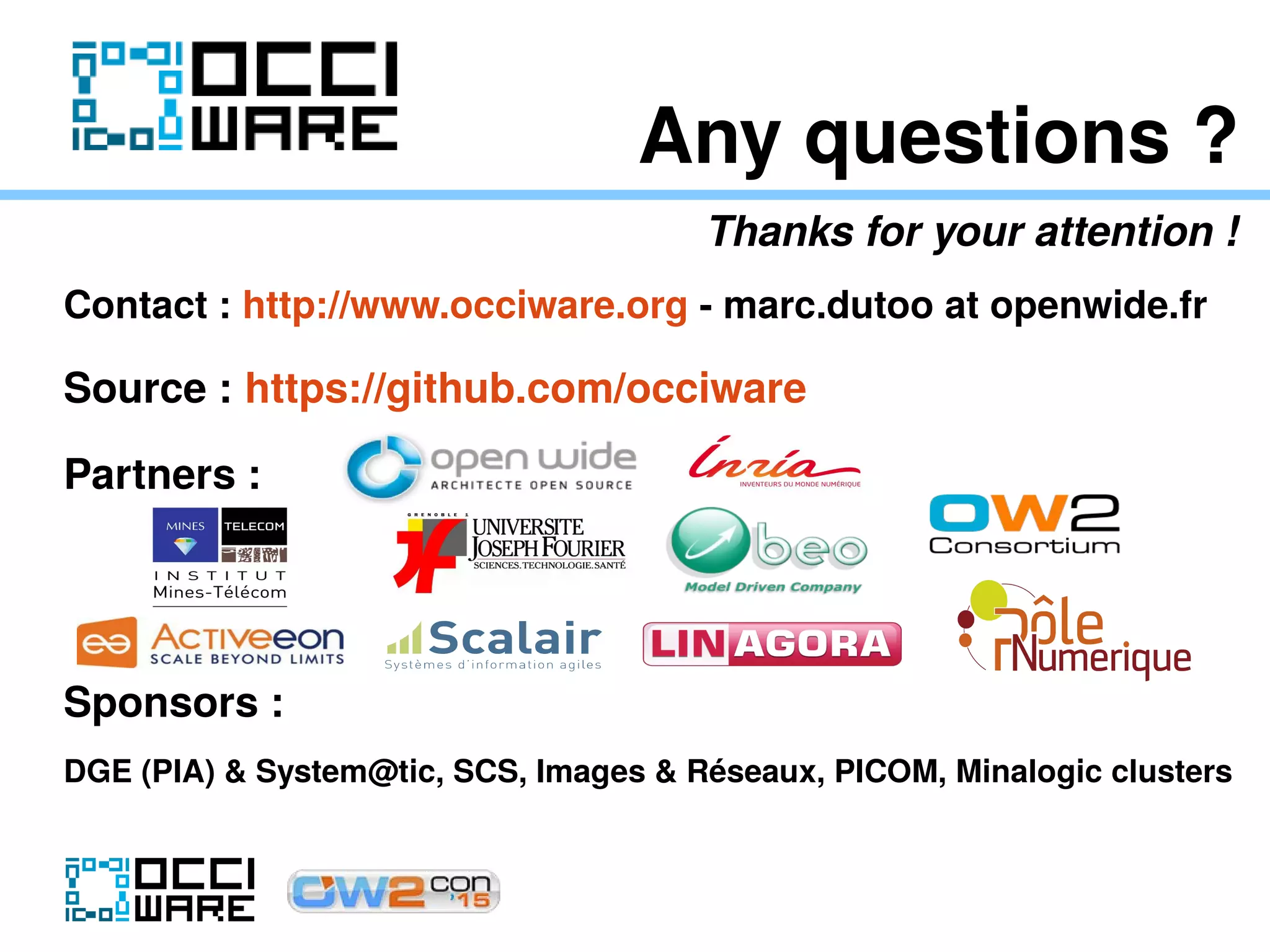 Any questions ?
Thanks for your attention !
Contact : http://www.occiware.org - marc.dutoo at openwide.fr
Source : https://github.com/occiware
Partners :
Sponsors :
DGE (PIA) & System@tic, SCS, Images & Réseaux, PICOM, Minalogic clusters
 