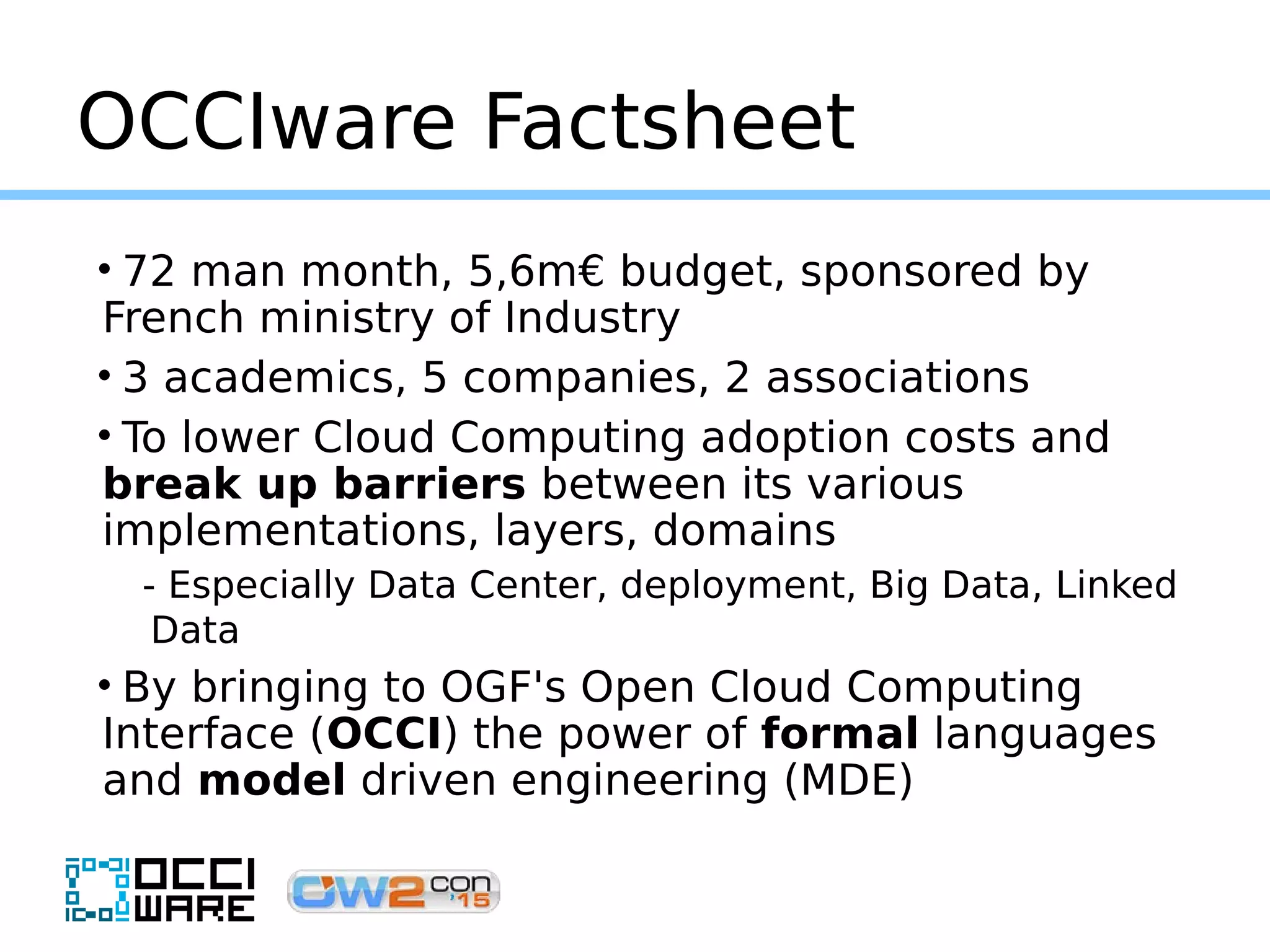 OCCIware Factsheet
• 72 man month, 5,6m€ budget, sponsored by
French ministry of Industry
• 3 academics, 5 companies, 2 associations
• To lower Cloud Computing adoption costs and
break up barriers between its various
implementations, layers, domains
- Especially Data Center, deployment, Big Data, Linked
Data
• By bringing to OGF's Open Cloud Computing
Interface (OCCI) the power of formal languages
and model driven engineering (MDE)
 