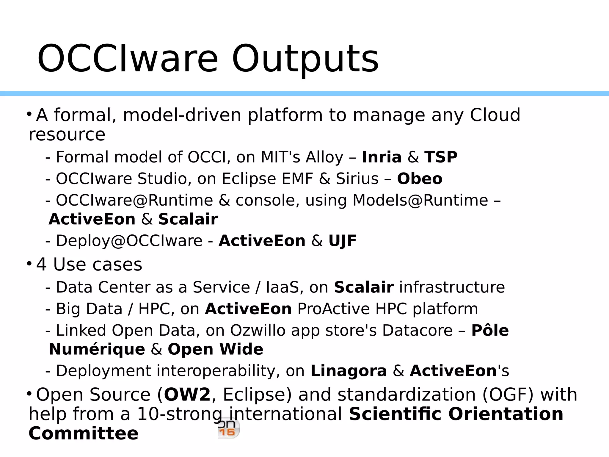 OCCIware Outputs
• A formal, model-driven platform to manage any Cloud
resource
- Formal model of OCCI, on MIT's Alloy – Inria & TSP
- OCCIware Studio, on Eclipse EMF & Sirius – Obeo
- OCCIware@Runtime & console, using Models@Runtime –
ActiveEon & Scalair
- Deploy@OCCIware - ActiveEon & UJF
• 4 Use cases
- Data Center as a Service / IaaS, on Scalair infrastructure
- Big Data / HPC, on ActiveEon ProActive HPC platform
- Linked Open Data, on Ozwillo app store's Datacore – Pôle
Numérique & Open Wide
- Deployment interoperability, on Linagora & ActiveEon's
• Open Source (OW2, Eclipse) and standardization (OGF) with
help from a 10-strong international Scientific Orientation
Committee
 
