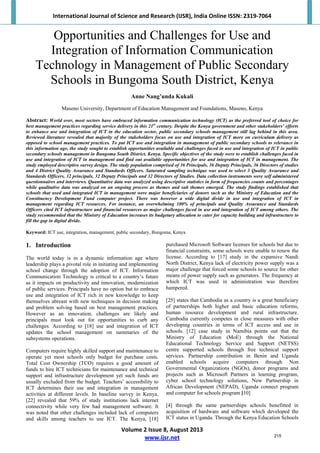 International Journal of Science and Research (IJSR), India Online ISSN: 2319‐7064 
Volume 2 Issue 8, August 2013 
www.ijsr.net 
Opportunities and Challenges for Use and
Integration of Information Communication
Technology in Management of Public Secondary
Schools in Bungoma South District, Kenya
Anne Nang’unda Kukali
Maseno University, Department of Education Management and Foundations, Maseno, Kenya
Abstract: World over, most sectors have embraced information communication technology (ICT) as the preferred tool of choice for
best management practices regarding service delivery in this 21st
century. Despite the Kenya government and other stakeholders’ efforts
to enhance use and integration of ICT in the education sector, public secondary schools management still lag behind in this area.
Reviewed literature revealed that majority of the stakeholders focus on use and integration of ICT more on curriculum delivery as
opposed to school management practices. To put ICT use and integration in management of public secondary schools to relevance in
this information age, the study sought to establish opportunities available and challenges faced in use and integration of ICT in public
secondary schools management in Bungoma South District, Kenya. Specific objectives of the study were to establish challenges faced in
use and integration of ICT in management and find out available opportunities for use and integration of ICT in management. The
study employed descriptive survey design. The study population comprised of 36 Principals, 36 Deputy Principals, 36 Directors of studies
and 4 District Quality Assurance and Standards Officers. Saturated sampling technique was used to select 3 Quality Assurance and
Standards Officers, 32 principals, 32 Deputy Principals and 32 Directors of Studies. Data collection instruments were self administered
questionnaires and interviews. Quantitative data was analyzed using descriptive statistics in form of frequencies counts and percentages
while qualitative data was analyzed on an ongoing process as themes and sub themes emerged. The study findings established that
schools that used and integrated ICT in management were major beneficiaries of donors such as the Ministry of Education and the
Constituency Development Fund computer project. There was however a wide digital divide in use and integration of ICT in
management regarding ICT resources. For instance, an overwhelming 100% of principals and Quality Assurance and Standards
Officers cited ICT infrastructure and financial resources as major challenges faced in use and integration of ICT among others. The
study recommended that the Ministry of Education increases its budgetary allocation to cater for capacity building and infrastructure to
fill the gap in digital divide.
Keyword: ICT use, integration, management, public secondary, Bungoma, Kenya
1. Introduction
The world today is in a dynamic information age where
leadership plays a pivotal role in initiating and implementing
school change through the adoption of ICT. Information
Communication Technology is critical to a country’s future
as it impacts on productivity and innovation, modernization
of public services. Principals have no option but to embrace
use and integration of ICT rich in new knowledge to keep
themselves abreast with new techniques in decision making
and problem solving based on best management practices.
However as an innovation, challenges are likely and
principals must look out for opportunities to curb any
challenges. According to [18] use and integration of ICT
updates the school management on summaries of the
subsystems operations.
Computers require highly skilled support and maintenance to
operate yet most schools only budget for purchase costs.
Total Cost Ownership (TCO) requires a good amount of
funds to hire ICT technicians for maintenance and technical
support and infrastructure development yet such funds are
usually excluded from the budget. Teachers’ accessibility to
ICT determines their use and integration in management
activities at different levels. In baseline survey in Kenya,
[22] revealed that 59% of study institutions lack internet
connectivity while very few had management software. It
was noted that other challenges included lack of computers
and skills among teachers to use ICT. The Kenya, [18]
purchased Microsoft Software licenses for schools but due to
financial constraints, some schools were unable to renew the
license. According to [17] study in the expansive Nandi
North District, Kenya lack of electricity power supply was a
major challenge that forced some schools to source for other
means of power supply such as generators. The frequency at
which ICT was used in administration was therefore
hampered.
[25] states that Cambodia as a country is a great beneficiary
of partnerships both higher and basic education reforms,
human resource development and rural infrastructure.
Cambodia currently competes in close measures with other
developing countries in terms of ICT access and use in
schools. [12] case study in Namibia points out that the
Ministry of Education (MoE) through the National
Educational Technology Service and Support (NETSS)
centre supported schools through free technical support
services. Partnership contribution in Benin and Uganda
enabled schools acquire computers through Non
Governmental Organizations (NGOs), donor programs and
projects such as Microsoft Partners in learning program,
cyber school technology solutions, New Partnership in
African Development (NEPAD), Uganda connect program
and computer for schools program [10]
[4] through the same partnerships schools benefitted in
acquisition of hardware and software which developed the
ICT status in Uganda. Through the Kenya Education Schools
215
 