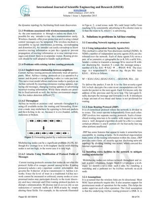 International Journal of Scientific Engineering and Research (IJSER)
www.ijser.in
ISSN (Online): 2347-3878
Volume 1 Issue 1, September 2013
the dynamic topology by facilitating fresh route discoveries.
2.1.3 Problems associated with wirelesscommunication
As the com munication is through w ireless me dium, it is
possible for any intruder t o tap the c ommunication easily.
Wireless channels offer poor protection and routing related
control messages can be tampered. The wireless medium is
susceptible to sig nal interference, ja mming, eavesdropping
and distortion [6]. An intruder can easily eavesdrop to know
sensitive rou ting information or jam the s ignals to prevent
propagation of routing information or worse interrupt mes-
sages and distort them to m anipulate routes. Routing proto-
cols should be well adopted to handle such problems.
2.1.4 Problems with existing Ad-hoc routing protocols
2.1.4.1 Implicit trust relationship between neighbors
Current Ad-hoc routing protocols inherently trust all partici-
pants. Most Ad-hoc r outing protocols ar e co operative b y
nature and de pend o n ne ighboring n odes t o r oute pac kets.
This naive trust model allows malicious nodes to paralyze an
Ad-hoc network by inserting erroneous routing updates, rep-
laying old messages, changing routing updates or advertising
incorrect routing information. While these attacks are possi-
ble in fixed network as well, the Ad-hoc environment magni-
fies this makes detection difficult [7].
2.1.4.2 Throughput
Ad-hoc ne tworks m aximize t otal network t hroughput b y
using all available nodes for routing and forwarding. How-
ever a node may misbehave by agreeing to forward packets
and then failing to do so, because it is ove rloaded, selfish,
malicious or broken.
Figure 2: Forwarding packet by a malicious node
Misbehaving nodes can be a significant problem [8] [9]. Al-
though th e average lo ss in th roughput due to misb ehaving
nodes is not too high, in the worst case it is very high.
2.1.4.3 Attacks Using Modification of Protocol Fields of
Messages
Current routing protocols assume that nodes do not alter the
protocol fields of m essages passed among no des. R outing
protocol p ackets c arry i mportant control information that
governs the b ehavior of da ta t ransmission i n Ad-hoc n et-
works. Since the level of trust in a traditional Ad-hoc net-
work cannot be measured or enforced, enemy nodes or com-
promised nodes may participate directly in the route discov-
ery and may intercept and filter routing protocol packets to
disrupt c ommunication. M alicious nod es ca n ea sily ca use
redirection o f network traffic an d DOS at tacks by simply
altering these fields. For example, in the network illustrated
in Figu re 2, a mal icious node M c ould keep t raffic f rom
reaching X by consistently advertising to B a shorter route to
X than the route to X, which C is advertising.
3. Solutions to problems in Ad-hoc-routing
3.1 Concealing Network topology or structure
3.1.1 Using independent Security Agents (SA)
This method is called the Non-disclosure method (NDM). In
NDM a number of independent security agents (SA) are dis-
tributed over the network. Each of these agents SAi owns a
pair of as ymmetric cr yptographic ke ys K SAi a nd K SAi-.
Sender s wishes to transmit a message M to receiver R with-
out disclosing his location. S s ends the message using a
number of S As: SA1  SA2  …SAN  R. The mes-
sage is e ncapsulated N t imes us ing the pu blic keys
KSA1…KSAn as follows.
M’ = KSA1 (SA2, (KSA2 (SA3 (… (KSAN(R, M))…))))
To deliver the packet, S sen ds it to the first security agent
SA1 w hich decrypts t he o uter m ost encapsulation a nd for-
wards the packet to the next agent. Each SA knows only the
address of the previous and the next hop. The last agent fi-
nally decrypts the message and forwards it to R. It introduces
a large amount of ove rhead and hence is no t preferred for
routing.
3.1.2 Zone Routing Protocol (ZRP)
It is a h ierarchical protocol where the network is divided in
to zones. The zones operate independently from each other.
ZRP involves two separate routing protocols. Such a hierar-
chical routing structure is fa vorable with respect to sec urity
since a well designed a lgorithm sh ould be a ble t o c ontain
certain pr oblems t o sma ll portion of t he hier archy leav ing
other portions unaffected.
ZRP has some features that appear to make it somewhat less
susceptible to routing at tacks. Its hi erarchical orga nization
hides some of the routing information within the zones. ZRP
provides som e form of security aga inst disclosing netw ork
topology by dividing routing into zones, which conceal the
internal organization.
3.2 Installing extra facilities in the network to mitigate
routing misbehavior
Misbehaving nodes can reduce network throughput and re-
sult in poor robustness. Sergio Marti Et al propose a tech-
nique to i dentify a nd is olate such n odes by i nstalling a
watchdog and a pathrater in t he A d-hoc network on ea ch
node.
3.2.1 Assumptions
It is as sumed that the wireless links are bi-directional. Most
MAC layer protocols require this. It also assumes support for
promiscuous mode of operation for the nodes. This helps the
nodes supervise each other operation. The t hird assumption
is that the underlying Ad-hoc routing protocol is DSR. It is
Paper ID: 05130918 69 of 74
 