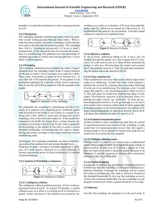 International Journal of Scientific Engineering and Research (IJSER)
www.ijser.in
ISSN (Online): 2347-3878
Volume 1 Issue 1, September 2013
possible to extend the mechanism to o ther routing protocols
as well.
3.2.2 Mechanism
The watchdog identifies misbehaving nodes, while the path-
rater avoids routing pa ckets throu gh these node s. When a
node forwards a packet, the node’s watchdog verifies that the
next node in the path also forwards the packet. The watchdog
does this b y listening pr omiscuously t o t he ne xt node’s
transmissions. If t he next node does not forward the packet,
then it is misbehaving. The pathrater uses this knowledge of
misbehaving nodes to choose the network path that is most
likely to deliver packets.
3.2.3 Watchdog
The w atchdog method de tects m isbehaving nodes. F igure3
illustrates how the watchdog works. Node A cannot transmit
all the way to node C, but it can listen in on node B’s traffic.
Thus, when A transmits a packet for B to forward to C, A
can often tell if B transmits the packet. If encryption is n ot
performed separately for each link, which can be expensive,
then A can also tell if B has tampered with the payload or the
header.
Figure 3: Operation of the watchdog.
We implement the watchdog by maintaining a bu ffer of re-
cently se nt packets a nd c omparing ea ch overheard packet
with the packet in the buffer to see if there is a match. If so,
the pa cket i n the buffer is removed a nd forg otten by th e
watchdog, since it has been forwarded on. If the packet has
remained in the buffer for longer than a certain timeout, the
watchdog increments a failure tally for the node responsible
for forwarding on the packet. If t he tally exceeds a certain
threshold bandwidth, it de termines tha t th e node is misbe-
having and sends a message to the source notifying it of the
misbehaving node.
Advantages: The watchdog mechanism can detect misbehav-
ing nodes at forwarding level and not just the link level.
Weakness: It migh t not dete ct mis behaving no des in pres-
ence of 1) ambi guous c ollusions 2) re ceiver collusions 3)
limited transmission power 4) false misbehavior 5) collision
6) partial dropping.
3.2.4 Analysis of Watchdog's weaknesses
Figure 4: Ambiguous Collision
3.2.4.1 Ambiguous collision
The ambiguous collision problem prevents A from overhear-
ing transm issions fr om B. As fi gure3.5 il lustrates, a packet
collision occur at A while it is listening for B to forward on a
packet. A does not know if the collision was caused by for-
warding on a p acket as it should or if B never forwarded the
packet and t he collision w as caused by o ther nod es in A’s
neighborhood. Bec ause of t his un certainty, A sh ould i nstead
continue to watch B over a period of time.
Figure 5: Receiver Collision.
3.2.4.2 Receiver collision
In the re ceiver collision pr oblem, no de A can o nly t ell
whether B sends the packet to C, but it cannot tell if C rece-
ives it. If a coll ision occurs at C when B first forwards the
packet, A onl y see s B f orwarding the packet a nd a ssumes
that C successfully receives it. Thus, B could skip retransmit-
ting the packet and evade detection [9][10].
3.2.4.3 False misbehavior
False misbehavior can occur when nodes falsely report other
nodes as m isbehaving. A malic ious node could a ttempt t o
partition the network by claiming that some nodes following
it in the pat h are misbehaving. For instance, node A could
report that node B i s not forwarding packets when in fact it
is. This will cause S to mark B as misbehaving when A is the
culprit. This behavior, however, will be detected. Since A is
passing mes sages onto B (as verified by S), t hen any ac-
knowledgements from D to S will go through A to S, and S
will wonder why it receives replies from D when supposedly
B dropped packets in the forward direction. In addition, if A
drops acknowledgements to hide them from S, the no de B
will detect this misbehavior and will report it to D.
3.2.4.4 Limited transmission power
Another problem is that a misbehaving node that can control
its transmission power can circumvent the watchdog. A node
could l imit its t ransmission pow er suc h that the s ignal i s
strong enough to be overheard by the previous node but too
weak to be received by the true recipient.
3.2.4.5 Multiple colluding nodes
Multiple nodes in collusion can mount a mo re sophisticated
attack. For example, B and C from figure3.4 could collude to
cause mi schief. In t his ca se, B fo rwards a packet to C but
does not report to A when C drops the packet. Because of its
limitation, it may be necessary to disallow two consecutive
untrusted nodes in a routing path.
3.2.4.6 Partial dropping
A node can circumvent the watchdog by dropping packets at
a lower rate than the watchdog’s configured minimum mis-
behavior t hreshold. Al though t he watchdog will no t d etect
this node as misbehaving, this node is forced to forward at
the threshold bandwidth. In this way the watchdog serves to
enforce this minimum bandwidth. For the watchdog to work
properly it must know where a packet should be in two hops.
3.3 Pathrater
Just like the watchdog, the pathrater is ru n by eac h node. It
Paper ID: 05130918 70 of 74
 