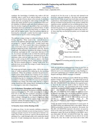 International Journal of Scientific Engineering and Research (IJSER)
www.ijser.in
ISSN (Online): 2347-3878
Volume 1 Issue 1, September 2013
combines the knowledge o f misbeha ving nodes w ith li nk
reliability data t o pick. Ea ch node m aintains a rat ing for
every other node it knows about in the network. It calculates
a path metric by averaging the node ratings in the path. We
choose this metric because it gives a comparison of the over-
all reliability of different paths and allows pathrater to emu-
late t he sh ortest length pa th alg orithm w hen no rel iability
information ahs b een collected, as ex plained below. If there
are multiple p aths to the sa me desti nation, w e choose the
path with the highest metric. Since the pathrater depends on
knowing the e xact p ath a packet has trave rsed, i t must be
implemented on top of a source routing protocol.
The pathrater assigns ratings to nodes according to the fol-
lowing algorithm. When anode in the network becom es
known to the pathrater (through route discovery), the pathra-
ter assigns it a “neutral” rating of 0.5. A node a lways rates
itself w ith a 1. 0. Th is e nsures that w hen ca lculating p ath
rates, i f a ll o ther n odes a re ne utral nodes (rather tha n s us-
pected misbehaving nodes); the pathrater picks the shortest
length path. The pathrater increments the ratings of nodes on
all actively used paths by 0.01 at periodic intervals of 2 00
ms. An actively used path is one on which the node has sent
a p acket within the p revious ra te increment int erval. Th e
maximum value a neu tral node can attain is 0.8. We decre-
ment a n ode’s ra ting by 0.0 5 w hen w e detect a link break
during p acket f orwarding and t he node b ecomes unreacha-
ble. The low er bound rating of a “neutral” node is 0.0. Th e
pathrater does not modify the ratings of nodes that are not
currently in active use.
We assign special highly negative value, -100 in the simula-
tions, to nodes su spected of mi sbehaving by the wat chdog
mechanism. When the pa thrater c alculates t he pa th m etric,
negative pa th values indicate t he existence of o ne or mo re
suspected misbehaving nodes in the path. If a node is marked
as misbehaving due to a temporary malfunction or incorrect
accusation it would be preferable if it were not permanently
excluded from routing. Therefore n odes that have negative
ratings should have their ratings slowly increased or set back
to a non-negative value after a long timeout.
3.3.1 Performance Throughput and Overhead
The watchdog and pathrater mechanism with DSR algorithm
improves throughput by 27% while increasing the overhead
from 12% to 24%. But this overhead is due to the way DSR
operates to maintain ro utes. The watchdog itself a dds very
little o verhead. Although t he ove rhead is s ignificant, t hese
extensions still i mprove net thr oughput. In ne tworks w ith
moderate mobility throughput improves by 17% while over-
head transmission increases from 9% to 17%.
3.4 Security-Aware Ad-hoc Routing (SAR)
It makes use of trus t le vels (security attributes a ssigned to
nodes) t o m ake in formed, se cure rou ting d ecision. C urrent
routing pr otocols d iscover t he sh ortest pa th between t wo
nodes. B ut S AR c an d iscover a pa th w ith de sired sec urity
attributes (E.g. a path through nodes with a particular shared
key) [12]. A node initiating route discovery sets the sought
security le vel for t he ro ute i.e. the requ ired minimal tr ust
level for n odes part icipating in the q uery/ repl y pro paga-
tion[13],[14]. Nodes at each trust level share symmetric en-
cryption keys. Intermediate nodes of different levels cannot
decrypt in-transit routing packets or de termine whether the
required security attributes can be sa tisfied and dro p them.
Only the nodes with the correct key can read the header and
forward the packet. So if a packet has reached the destina-
tion, it must have been propagated by nodes at the same lev-
el, since only they can decrypt the packet, see its header and
forward it.
Figure 6: Forwarding packet by secure route
3.5 Implementation
SAR can extend any routing protocol. Here we see how to
extend AODV and call it SAODV. Most of AODV’s original
behavior suc h as on- demand d iscovery u sing flooding, re -
verse pa th maintenance an d forward path se tup v ia Ro ute
Request and Reply (RREP) messages is retained.
The RREQ (Route REQuest) and the RREP (Route REPly)
packets f ormats are modifie d to carry addi tional secur ity
information. The RREQ packet has an additional field called
RQ_SEC_REQIREMENT that indicates the required securi-
ty level for the r oute t he sender w ishes to discover. Th is
could be a bit vector.. An intermediate node at the required
trust le vel, u pdates th e R REQ pac ket by updating a nother
new f ield, RQ_SEC_GUARANTEE f ield. The
RQ_SEC_GUARANTEE field contains the minimum securi-
ty offered in the route. This can be achieved if each interme-
diate node at the required trust level performs an ‘AND’ op-
eration with RQ_SEC_GUARAN TEE field it r eceives and
puts the updated value ba ck in to the
RQ_SEC_GUARANTEE field before forwarding the packet.
Finally the packet reaches the destination if a route exists. In
the RREP packet one additional field is also added. When an
RREQ successfully traverses the network to the sender, the
RQ_SEC_GUARANTEE represent s the minim um secur ity
level i n t he e ntire pa th from source to d estination. S o the
destination copies this from the RREQ to the RREP, into a
new field called RP_SEC_GUARANTEE field. The sender
can use this value to determine t he sec urity le vel on t he
whole pa th, s ince the se nder can fi nd ro utes w hich offer
Paper ID: 05130918 71 of 74
 
