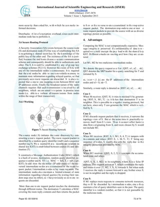 International Journal of Scientific Engineering and Research (IJSER)
www.ijser.in
ISSN (Online): 2347-3878
Volume 1 Issue 1, September 2013
more secur ity than a sked for , w ith which he ca n ma ke in-
formed decisions.
Drawbacks: A lot of encryption overhead, since each inter-
mediate node has to performs it.
3.6 Secure Routing Protocol
A Security Association (SA) exists between the source node
(S) and destination node (T).One way of establishing this SA
is negotiating a shared secret key by the knowledge of the
public key of the other end. The existence of the SA is justi-
fied, because the end hosts choose a secure communication
scheme and consequently should be able to authenticate each
other. The S A w ould b e established b y any of gr oup key
exchange schemes [9] [11]. However the exists of SAs with
any of t he intermediate nodes is unnecessary. It is required
that the e nd nodes be able to use n on-volatile m emory to
maintain state information regarding relayed queries, so that
previously seen route requests are discarded. It is also e x-
pected that a one to one mapping exists between MAC and
IP addresses exists. Finally the broadcast nature of the radio
channels requires that each tr ansmission i s rec eived b y all
neighbors, which are ass umed t o o perate in promisc uous
mode (i.e. able to o verhear all transm issions from nodes
within the range of their transceiver).
3.6.1 Working
Figure 7: Secure Routing Network
The s ource node ( S) initiates the r oute discovery b y con-
structing a rout e request packet. The route request packet is
identified by a random query identifier (rnd#) and a sequence
number (sq #). We a ssumed th at a security ass ociation (a
shared key KST) is established between source (S) and des-
tination (T).
S constructs a Message Authentication Code (MAC) which
is a hash of source, destination, random query identifier, se-
quence n umber and K ST i .e. MAC = h(S, T, r nd#, s q#,
KST). In add ition the ide ntifier (IP addr esses) o f the tra -
versed intermediate nodes are accumulated in the route re-
quest packet. I ntermediate n odes re lay route req uests. The
intermediate nodes also maintain a limited amount of state
information regarding relayed queries (by storing their ran-
dom sequ ence nu mber), so t hat p reviously se en ro ute re-
quests are discarded.
More than one ro ute request packet reaches the destination
through different routes. The destination T calculates a MAC
covering the route reply contents and then returns the packet
to S ov er th e re verse ro ute a ccumulated in th e resp ective
request packet. The destination resp onds to one or mor e
route request packets to provide the source with an as diverse
topology picture as possible.
4. Advantages
Computing the MAC is not computationally expensive. Mes-
sage i ntegrity is preserved. If c onfidentiality of data is re -
quired w e c ould encrypt the pa y load w ith the share d k ey
KST. Di fferent a ttacks on rou ting an d how t hey are co un-
tered
Let M1, M2 be two malicious intermediate nodes.
We denote the query request as a list {QST; n1, n2… nk}.
QST denotes the SRP header for a query searching for T and
initiated by S.
ni, i n ot = {1 ,k} are the IP addresses of the intermediate
nodes and n1= S, nk= T.
Similarly, a route reply is denoted as {RST; n1, n2, …. nk}
Case 1:
When M receives {QST; S} it tries to mislead S by generat-
ing { RST; S , M1, T} i.e. it fa kes that destination T is its
neighbor. This is possible in a regula r routing protocol, but
not here, since only T can generate the MAC which is veri-
fied by S.
Case 2:
If M1 discards request packets that it receives, it narrows the
topology view of S. But at the same time it practically re-
moves itself from S ’s view . Th us it ca nnot i nflict harm t o
data flows originating from S, and route chosen by S would
not include M1.
Case 3:
When M1 receives {RST; S, 1, M1, S, 4, T} it tampers with
its contents and relays {RST; S, 1, M, Y, T}. Y being any
sequence of n odes, S readily disc ards the reply due to th e
integrity protection provided by MAC.
Case 4:
When M2 receives {QST; S, 2, 3} i t corrupts the accumu-
lated route and relays
{QST; S, X, 3, M2} to its neighbors, where X is a false IP
address. This request arrives at T, which constructs the reply
and routes it over {T, M2, 3, X, S} towards S. but when node
3 receives the reply it cannot forward it any further since X
is not its neighbor and the reply is dropped.
Case 5:
If M1 replays route requests to consume network resources,
they w ill be discarded by i ntermediate n odes, sinc e th ey
maintain a list of query identifiers seen in the past. The query
identifier is a random number, so that it is not guessable by
the malicious node.
Paper ID: 05130918 72 of 74
 