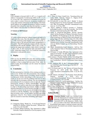 International Journal of Scientific Engineering and Research (IJSER)
www.ijser.in
ISSN (Online): 2347-3878
Volume 1 Issue 1, September 2013
Case 6:
If M1 attempts to forward {QST; S, M*} i.e. it spoofs its IP
address. Consequently S would accept {RST; S, M*, 1, 4, T}
as a ro ute. Bu t the c onnectivity in formation co nveyed by
such a reply is correct. However, in practice, neighbor dis-
covery that maintain information on the binding of the MAC
and IP address can strengthen the protocol. Packets would be
discarded when relayed by same data link interface i.e. same
MAC address with more than one different IP address.
3.7 Attacks on SRP Protocol
Tunneling
If 2 nodes collude during the 2 phases (request and reply) of a
single rout e disc overy, then the protocol c ould be attacked.
e.g.: if M1 received a route request, it can tunnel it to M2 i.e.
discover a route to M2 and send the request encapsulated in a
data packet. Then M2 broadcasts a request with the route seg-
ment between M1 and M2 falsified { QST; S, M1, Z, M2}. T
receives the request and constructs a reply which is routed one
{T, M2, Z, M1, S}. M2 receives the reply and tunnels it back
to M1, which then returns it to S. As a result the connectivity
information is only partially correct.
5. Replay
If M1 rew rites the RND# with some other random number,
its neighbors think that it is a genuine packet and keep for-
warding i t, t hus w asting t heir reso urces. O nly when the
packet re aches the d estination can t his misuse be d etected
using the MAC.
6. Conclusion
We have presented an overview of the existing security sce-
nario i n t he Ad-Hoc netw ork e nvironment. Key m anage-
ment, Ad-hoc routing aspects of wireless Ad-hoc networks
was discussed. Ad-hoc networking is s till a raw area of re-
search as can be seen with the problems that exist in these
networks and the emerging solutions. The key management
protocols are still very expensive and not fail safe. Several
protocols for routing i n Ad-hoc networks have been pro-
posed. There is a need to make them more secure and robust
to adapt to the demanding requirements of these networks.
Intrusion detection is a critical security area. But it is a diffi-
cult goal to achieve in the resource deficient Ad-hoc envi-
ronment [1]. But the flexibility, ease and speed with which
these ne tworks c an be set u p i mplies t hey w ill gain w ider
application [14] [15] . Th is leaves A d-hoc networks w ide
open for research to meet these demanding application.
References
[1] Yongguang Zhang, Wenke Lee , Yi-An H uang“Intrusion
Detection in Wireless Ad-hoc Net works”, Wireless Net -
works 9 (5), 545-556,2003
[2] N.Asokan, Philip Ginzboorg, ”Key Agreement in Adhoc
Networks, Preprint submitted to Elsevier preprint,3 Freb-
uary 2003
[3] L. Zhou, Z.J. Haas, Cornell Univ., “Securing ad hoc net-
works,” IEEE Network, Volume: 13 , Page(s): 24-30,
ISSN: 0890-8044. Nov/Dec 1999
[4] B D ahill, BN Le vine, E Ro yer, C Shields “A Secure
Routing Protocol for Ad Hoc Networks” Network Proto-
cols, 2002. Proceedings. 10th IEEE International Confe-
rence on 12-15 Nov. 2002
[5] Janne L undberg, H elsinki U niversity o f Technolo-
gy,Routing S ecurity in Ad Hoc N etworks, Tik-110.501
Seminar on Network Security, HUT TML 2000
[6] Seung Yi, Prasad Nal durg, Robin Kravets, Security-
Aware Ad-Hoc Routing for Wireless Networks, Proceed-
ing MobiHoc '01 Proceedings of the 2nd ACM interna-
tional symposium on Mob ile ad hoc networking & com-
puting, Pages 299-302, ACM New York, NY, USA ©2001
[7] S Marti, TJ Giuli, K Lai, M Baker, “Mitigating Routing
Misbehaviour in Ad Hoc Networks”,International Confe-
rence on Mobile Computi ng a nd Networking: Proceed-
ings,2000
[8] Maarit Hietalahti,Key Establ ishment in Ad H oc Net-
works, Electronic Notes in Theoretical Computer Science,
Elsevier,2008
[9] M Steiner, G Tsudik, MWaidner Key Agreement in Dy-
namic P eer Groups” Pa rallel and D istributed S ystems,
IEEE Transactions on 11 (8), 769-780, 2000.
[10] S. Corson, J. M acker,”Mobile Ad Hoc Networking (MA-
NET): Routing Protocol Performance Issues and Evalua-
tion Consideration”, MANET Performance Issues January
1999
[11] RJ Anderson, MG K uhn “I nformation hiding-a sur-
vey”,FAP Petit colas, Proceed ings of the IEEE 87 (7),
1062-1078,1999
[12] E. M. Royer and C.K. Toh.” Review of Current Routing
Protocols for Ad H oc Mo bile Wireless Net-
works”,Personal Co mmunications, IEEE 6 (2), 46 -55A,
1999
[13] DB Johnson, DA Maltz,” The Dynamic Source Routing
Protocol for Mobi le Ad H oc N et-
works”,KluwerInternational Series in Eng ineering and
Computer Science, 153-179,1996
[14] Perkins, Charl es E., a nd Eli zabeth Royer. "Ad-Hoc On-
Demand Distance Vector Routing." WMCSA'99. Second
IEEE Workshop on, 1999
[15] ZJ Haas, MR Pearlman,” The performance of query con-
trol schemes for the zone routing protocol”, IEEE/ACM
Transactions on Networking (TON) 9 (4), 427-438,2001
Author Profile
Chinmaya Kumar Nayak is an Assistant Profes-
sor in the Department of Computer Science & En-
gineering, Gandhi Instit ute for Technological Ad-
vancement (GITA), Bh ubaneswar, Odisha, India.
He is an author of the book “Data Structure Using
C”. He published many papers in national seminars and inter-
national journals. His research area includes image processing,
adhoc networks etc.
Paper ID: 05130918 73 of 74
 