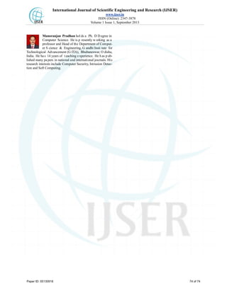 International Journal of Scientific Engineering and Research (IJSER)
www.ijser.in
ISSN (Online): 2347-3878
Volume 1 Issue 1, September 2013
Manoranjan Pradhan hol ds a Ph. D D egree in
Computer Science. He is p resently w orking as a
professor and Head of the Department of Comput-
er S cience & Engineering, G andhi Insti tute for
Technological Advancement (G ITA), Bhubaneswar, O disha,
India. He has 14 years of t eaching experience. He h as p ub-
lished many papers in national and international journals. His
research interests include Computer Security, Intrusion Detec-
tion and Soft Computing.
Paper ID: 05130918 74 of 74
 