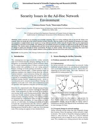 International Journal of Scientific Engineering and Research (IJSER)
www.ijser.in
ISSN (Online): 2347-3878
Volume 1 Issue 1, September 2013
Security Issues in the Ad-Hoc Network
Environment
1
Chinmaya Kumar Nayak, 2
Manoranjan Pradhan
1
Assistant Professor, Department of Computer Science & Engineering, Gandhi Institute for Technological Advancement (GITA),
Bhubaneswar, Odisha, India
2Ph. D, Professor and Head of the Department, Department of Computer Science & Engineering,
Gandhi Institute for Technological Advancement (GITA), Bhubaneswar, Odisha, India
Abstract: Ad-hoc networks are an emerging area of mobile computing. There are various challenges that are faced in the Ad-hoc envi-
ronment. These are mostly due to the resource poorness of these networks. They are usually set up in situations of emergency, for tempo-
rary operations or simply if there are no resources to set up elaborate networks. Ad-hoc networks therefore throw up new requirements
and problems in all areas of networking. The solutions for conventional networks are usually not sufficient to provide efficient Ad-hoc
operations. The wireless nature of communication and lack of any security infrastructure raise several security problems. In this paper
we attempt to analyze the demands of Ad-hoc environment. We focus on Ad-hoc routing. The key issues concerning these areas have
been addressed here. We have tried to compile solutions to these problems that have been active areas of research.
Keywords: Security problem, SAR, Message Authentication Code, Adhoc network.
1. Introduction
The contemporary rout ing p rotocols for A dhoc networks
cope we ll w ith dyn amically changing topology but are not
designed to accommodate defense against malicious attack-
ers. No single st andard protocol. Capture common security
threats a nd pr ovide guidelines to sec ure r outing protocol.
Routers exchange ne twork t opology inf ormally i n order to
establish routes between nodes - a nother potential target for
malicious attackers who intend to bring down the network.
External attackers - injects erroneous routing info, replaying
old routing info or distorting routing info in order to partition
a network or overloading a network with retransmissions and
inefficient routing. Internal compromised no des - mo re s e-
vere de tection an d c orrection m ore d ifficult Routing info
signed by each node won't work since compromised nodes
can generate valid signatures using their private keys [2][3].
Detection of c ompromised n odes through rou ting inf orma-
tion is also difficult due to dynamic topology of Adhoc net-
works. Some properties of a dhoc ne tworks to fa cilitate se -
cure routing can be used. Routing protocols for Adhoc net-
works must handle outdated routing information to accom-
modate dynamic changing topology. False routing informa-
tion generated by compromised nodes can also be regarded
as outdated routing information. As l ong as there are suffi-
cient no. of valid nodes, the routing protocol should be able
to b ypass the com promised no des, thi s however needs t he
existence of multiple, possibly disjoint routes between nodes.
Routing protocol should be able to make use of an alternate
route if the existing one appears to have faulted [4] [5].
2. Secure Routing In Ad-Hoc Networks
2.1 Problems associated with Ad-hoc routing
2.1.1 Infrastructure
An Ad-hoc network is an infrastructure less network. Unlike
traditional networks t here is no pre-deployed infrastructure
such as cen trally a dministered rou ters or strict p olicy for
supporting en d-to-end ro uting. The n odes themselves are
responsible for routing packets [6].
Figure 1: Routing in Ad-hoc networks and Routing in tradi-
tional networks using router
Each n ode re lies o n t he o ther nodes to r oute pac kets for
them. Mobile nodes in direct radio range of one another can
communicate directly, but no des t hat are t oo f ar apart to
communicate directly must depend on the intermediate nodes
to route messages for them.
2.1.2 Frequent changes in network topology
Ad-hoc networks contain nodes that may frequently change
their locations. Hence the topology in these networks is high-
ly dynamic. This results in frequently changing neighbors on
whom a n ode re lies for ro uting. A s a resu lt tr aditional
routing protocols can no longer be used in such an environ-
ment. This mandates new routing protocols that can handle
Paper ID: 05130918 68 of 74
 