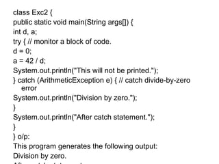 class Exc2 {
public static void main(String args[]) {
int d, a;
try { // monitor a block of code.
d = 0;
a = 42 / d;
System.out.println("This will not be printed.");
} catch (ArithmeticException e) { // catch divide-by-zero
error
System.out.println("Division by zero.");
}
System.out.println("After catch statement.");
}
} o/p:
This program generates the following output:
Division by zero.
 