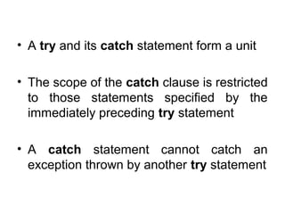 • A try and its catch statement form a unit
• The scope of the catch clause is restricted
to those statements specified by the
immediately preceding try statement
• A catch statement cannot catch an
exception thrown by another try statement
 