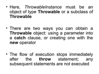 • Here, ThrowableInstance must be an
object of type Throwable or a subclass of
Throwable
• There are two ways you can obtain a
Throwable object: using a parameter into
a catch clause, or creating one with the
new operator
• The flow of execution stops immediately
after the throw statement; any
subsequent statements are not executed
 