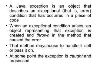 • A Java exception is an object that
describes an exceptional (that is, error)
condition that has occurred in a piece of
code
• When an exceptional condition arises, an
object representing that exception is
created and thrown in the method that
caused the error
• That method maychoose to handle it self
or pass it on.
• At some point the exception is caught and
processed
 