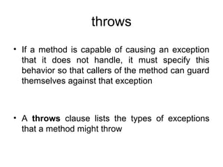 throws
• If a method is capable of causing an exception
that it does not handle, it must specify this
behavior so that callers of the method can guard
themselves against that exception
• A throws clause lists the types of exceptions
that a method might throw
 