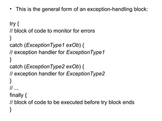 • This is the general form of an exception-handling block:
try {
// block of code to monitor for errors
}
catch (ExceptionType1 exOb) {
// exception handler for ExceptionType1
}
catch (ExceptionType2 exOb) {
// exception handler for ExceptionType2
}
// ...
finally {
// block of code to be executed before try block ends
}
 