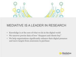 MEDIATIVE IS A LEADER IN RESEARCH

• Knowledge is at the core of what we do in the digital world
• We uncover precise data of how “shoppers and clients buy”
• We help organizations significantly enhance their digital presence
  and move targets from awareness to purchase
 