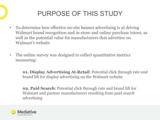 PURPOSE OF THIS STUDY
•   To determine how effective on-site banner advertising is at driving
    Walmart brand recognition and in-store and online purchase intent, as
    well as the potential value for manufacturers that advertise on
    Walmart’s website

•   The online survey was designed to collect quantitative metrics
    measuring:

       01. Display Advertising At-Retail: Potential click through rate and
       brand lift for display advertising on the Walmart website

       02. Paid Search: Potential click through rate and brand lift for
       Walmart and partner manufacturers resulting from paid search
       advertising
 