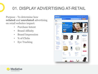 01. DISPLAY ADVERTISING AT-RETAIL
Purpose - To determine how
related and unrelated advertising
on retail websites impact:
       • Purchase Intent
       • Brand Affinity
       • Brand Impression
       • % of Clicks
       • Eye Tracking
 