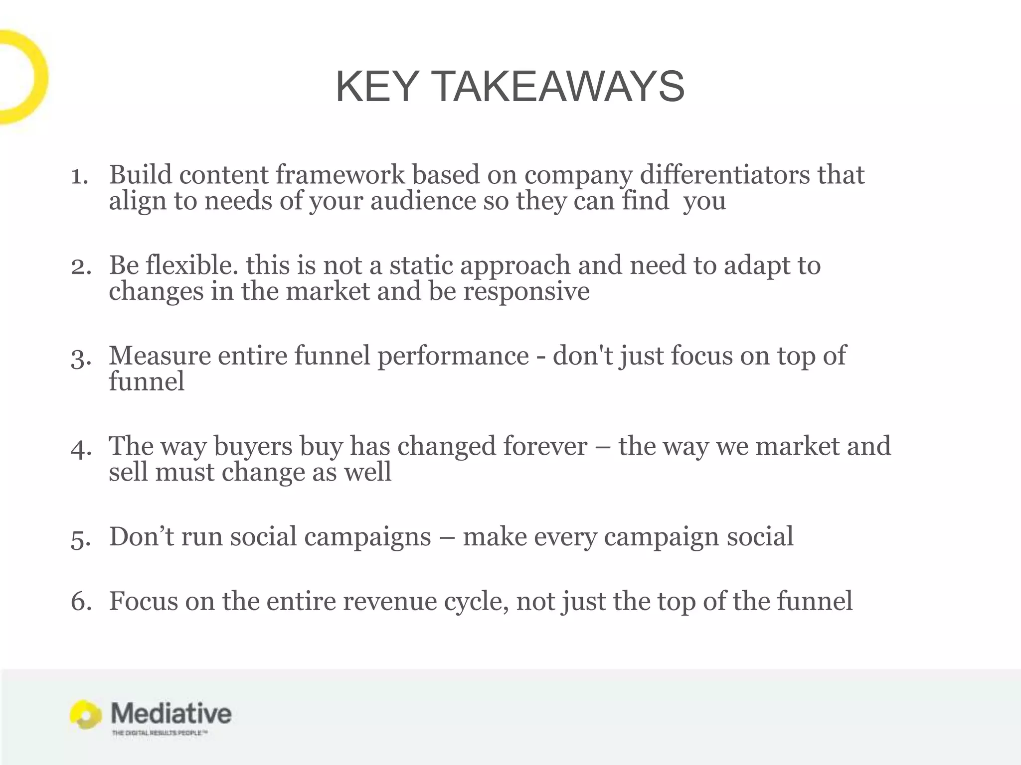 KEY TAKEAWAYS
1. Build content framework based on company differentiators that
   align to needs of your audience so they can find you

2. Be flexible. this is not a static approach and need to adapt to
   changes in the market and be responsive

3. Measure entire funnel performance - don't just focus on top of
   funnel

4. The way buyers buy has changed forever – the way we market and
   sell must change as well

5. Don’t run social campaigns – make every campaign social

6. Focus on the entire revenue cycle, not just the top of the funnel
 