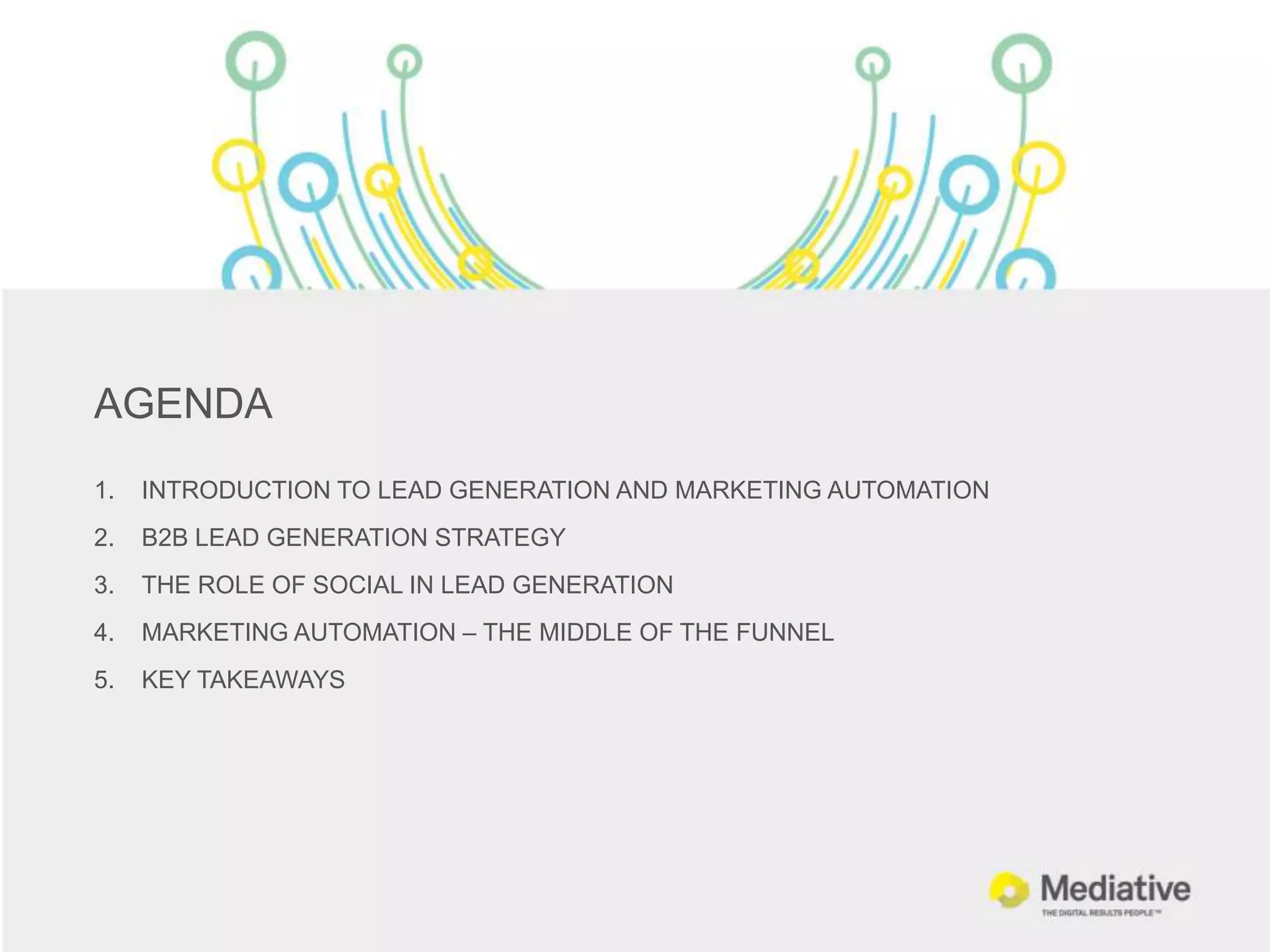 AGENDA
1.   INTRODUCTION TO LEAD GENERATION AND MARKETING AUTOMATION
2.   B2B LEAD GENERATION STRATEGY
3.   THE ROLE OF SOCIAL IN LEAD GENERATION
4.   MARKETING AUTOMATION – THE MIDDLE OF THE FUNNEL
5.   KEY TAKEAWAYS
 
