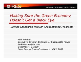 Making Sure the Green Economy
Doesn’t Get a Black Eye
Setting Standards through Credentialing Programs




     Jack Werner
     Executive Director, Institute for Sustainable Power
     Jackfwerner@aol.com
     December4-5, 2009
     Solar Energy Focus Conference: FALL 2009
 