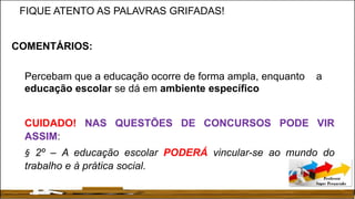 FIQUE ATENTO AS PALAVRAS GRIFADAS!
COMENTÁRIOS:
Percebam que a educação ocorre de forma ampla, enquanto a
educação escolar se dá em ambiente específico
CUIDADO! NAS QUESTÕES DE CONCURSOS PODE VIR
ASSIM:
§ 2º – A educação escolar PODERÁ vincular-se ao mundo do
trabalho e à prática social.
 