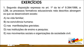 1. Segundo disposição expressa no art. 1º da lei nº 9.394/1996, a
LDB, os processos formativos educacionais nela descritos abrangem
os que se desenvolvem exceto:
A) na vida familiar;
B) na convivência humana;
C) nas manifestações grevistas;
D) nas instituições de ensino e pesquisa;
E) nos movimentos sociais e organizações da sociedade civil.
EXERCÍCIOS
 