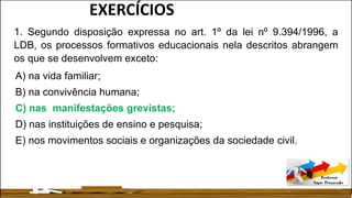 1. Segundo disposição expressa no art. 1º da lei nº 9.394/1996, a
LDB, os processos formativos educacionais nela descritos abrangem
os que se desenvolvem exceto:
A) na vida familiar;
B) na convivência humana;
C) nas manifestações grevistas;
D) nas instituições de ensino e pesquisa;
E) nos movimentos sociais e organizações da sociedade civil.
EXERCÍCIOS
 