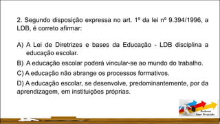 2. Segundo disposição expressa no art. 1º da lei nº 9.394/1996, a
LDB, é correto afirmar:
A) A Lei de Diretrizes e bases da Educação - LDB disciplina a
educação escolar.
B) A educação escolar poderá vincular-se ao mundo do trabalho.
C) A educação não abrange os processos formativos.
D) A educação escolar, se desenvolve, predominantemente, por da
aprendizagem, em instituições próprias.
 