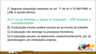 2. Segundo disposição expressa no art. 1º da lei nº 9.394/1996, a
LDB, é correto afirmar:
A) A Lei de Diretrizes e bases da Educação - LDB disciplina a
educação escolar.
B) A educação escolar poderá vincular-se ao mundo do trabalho.
C) A educação não abrange os processos formativos.
D) A educação escolar, se desenvolve, predominantemente, por da
aprendizagem, em instituições próprias.
 