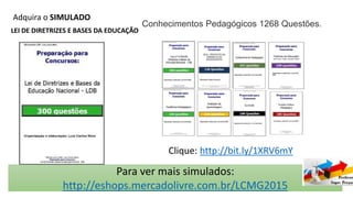 Adquira o SIMULADO
LEI DE DIRETRIZES E BASES DA EDUCAÇÃO
Conhecimentos Pedagógicos 1268 Questões.
Clique: http://bit.ly/1XRV6mY
Para ver mais simulados:
http://eshops.mercadolivre.com.br/LCMG2015
 