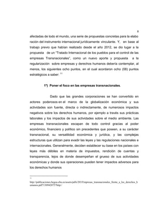8
afectadas de todo el mundo, una serie de propuestas concretas para la elabo
ración del instrumento internacional jurídicamente vinculante. Y, en base al
trabajo previo que habían realizado desde el año 2012, se dio lugar a la
propuesta de un “Tratado Internacional de los pueblos para el control de las
empresas Transnacionales”, como un nuevo aporte y propuesta a la
regularización sobre empresas y derechos humanos debería contemplar, al
menos, los siguientes ocho puntos, en el cual acordaron ocho (08) puntos
estratégicos a saber: 11
1º) Poner el foco en las empresas transnacionales.
Dado que las grandes corporaciones se han convertido en
actores poderosos en el marco de la globalización económica y sus
actividades son fuente, directa o indirectamente, de numerosos impactos
negativos sobre los derechos humanos, por ejemplo a través sus prácticas
laborales y los impactos de sus actividades sobre el medio ambiente. Las
empresas transnacionales escapan de todo control gracias al poder
económico, financiero y político sin precedentes que poseen, a su carácter
transnacional, su versatilidad económica y jurídica, y las complejas
estructuras que utilizan para evadir las leyes y las regulaciones nacionales e
internacionales. Generalmente, deciden establecer su base en los países con
leyes más débiles en materia de impuestos, rendición de cuentas y
transparencia, lejos de donde desempeñan el grueso de sus actividades
económicas y donde sus operaciones pueden tener impactos adversos para
los derechos humanos
11
http://publicaciones.hegoa.ehu.es/assets/pdfs/203/Empresas_transnacionales_frente_a_los_derechos_h
umanos.pdf?1309420757http:/
 