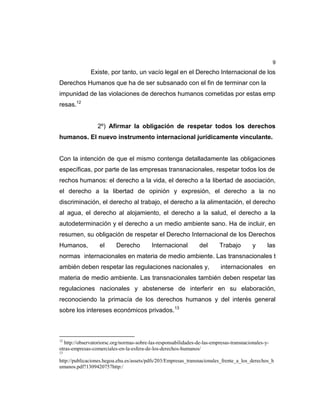 9
Existe, por tanto, un vacío legal en el Derecho Internacional de los
Derechos Humanos que ha de ser subsanado con el fin de terminar con la
impunidad de las violaciones de derechos humanos cometidas por estas emp
resas.12
2º) Afirmar la obligación de respetar todos los derechos
humanos. El nuevo instrumento internacional jurídicamente vinculante.
Con la intención de que el mismo contenga detalladamente las obligaciones
específicas, por parte de las empresas transnacionales, respetar todos los de
rechos humanos: el derecho a la vida, el derecho a la libertad de asociación,
el derecho a la libertad de opinión y expresión, el derecho a la no
discriminación, el derecho al trabajo, el derecho a la alimentación, el derecho
al agua, el derecho al alojamiento, el derecho a la salud, el derecho a la
autodeterminación y el derecho a un medio ambiente sano. Ha de incluir, en
resumen, su obligación de respetar el Derecho Internacional de los Derechos
Humanos, el Derecho Internacional del Trabajo y las
normas internacionales en materia de medio ambiente. Las transnacionales t
ambién deben respetar las regulaciones nacionales y, internacionales en
materia de medio ambiente. Las transnacionales también deben respetar las
regulaciones nacionales y abstenerse de interferir en su elaboración,
reconociendo la primacía de los derechos humanos y del interés general
sobre los intereses económicos privados.13
12
http://observatoriorsc.org/normas-sobre-las-responsabilidades-de-las-empresas-transnacionales-y-
otras-empresas-comerciales-en-la-esfera-de-los-derechos-humanos/
13
http://publicaciones.hegoa.ehu.es/assets/pdfs/203/Empresas_transnacionales_frente_a_los_derechos_h
umanos.pdf?1309420757http:/
 