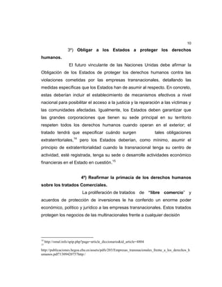 10
3º) Obligar a los Estados a proteger los derechos
humanos.
El futuro vinculante de las Naciones Unidas debe afirmar la
Obligación de los Estados de proteger los derechos humanos contra las
violaciones cometidas por las empresas transnacionales, detallando las
medidas específicas que los Estados han de asumir al respecto. En concreto,
estas deberían incluir el establecimiento de mecanismos efectivos a nivel
nacional para posibilitar el acceso a la justicia y la reparación a las víctimas y
las comunidades afectadas. Igualmente, los Estados deben garantizar que
las grandes corporaciones que tienen su sede principal en su territorio
respeten todos los derechos humanos cuando operan en el exterior; el
tratado tendrá que especificar cuándo surgen tales obligaciones
extraterritoriales,14
pero los Estados deberían, como mínimo, asumir el
principio de extraterritorialidad cuando la transnacional tenga su centro de
actividad, esté registrada, tenga su sede o desarrolle actividades económico
financieras en el Estado en cuestión.15
4º) Reafirmar la primacía de los derechos humanos
sobre los tratados Comerciales.
La proliferación de tratados de “libre comercio” y
acuerdos de protección de inversiones le ha conferido un enorme poder
económico, político y jurídico a las empresas transnacionales. Estos tratados
protegen los negocios de las multinacionales frente a cualquier decisión
14
http://omal.info/spip.php?page=article_diccionario&id_article=4804
15
http://publicaciones.hegoa.ehu.es/assets/pdfs/203/Empresas_transnacionales_frente_a_los_derechos_h
umanos.pdf?1309420757http:/
 