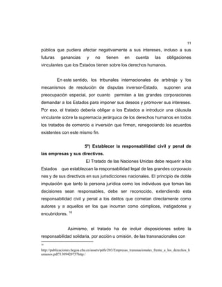 11
pública que pudiera afectar negativamente a sus intereses, incluso a sus
futuras ganancias y no tienen en cuenta las obligaciones
vinculantes que los Estados tienen sobre los derechos humanos.
En este sentido, los tribunales internacionales de arbitraje y los
mecanismos de resolución de disputas inversor-Estado, suponen una
preocupación especial, por cuanto permiten a las grandes corporaciones
demandar a los Estados para imponer sus deseos y promover sus intereses.
Por eso, el tratado debería obligar a los Estados a introducir una cláusula
vinculante sobre la supremacía jerárquica de los derechos humanos en todos
los tratados de comercio e inversión que firmen, renegociando los acuerdos
existentes con este mismo fin.
5º) Establecer la responsabilidad civil y penal de
las empresas y sus directivos.
El Tratado de las Naciones Unidas debe requerir a los
Estados que establezcan la responsabilidad legal de las grandes corporacio
nes y de sus directivos en sus jurisdicciones nacionales. El principio de doble
imputación que tanto la persona jurídica como los individuos que toman las
decisiones sean responsables, debe ser reconocido, extendiendo esta
responsabilidad civil y penal a los delitos que cometan directamente como
autores y a aquellos en los que incurran como cómplices, instigadores y
encubridores. 16
Asimismo, el tratado ha de incluir disposiciones sobre la
responsabilidad solidaria, por acción u omisión, de las transnacionales con
16
http://publicaciones.hegoa.ehu.es/assets/pdfs/203/Empresas_transnacionales_frente_a_los_derechos_h
umanos.pdf?1309420757http:/
 