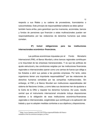 12
respecto a sus filiales y su cadena de proveedores, licenciatarios o
subcontratistas. Este principio de responsabilidad solidaria se debe aplicar
también hacia arriba, para garantizar que los inversores, accionistas, bancos
y fondos de pensiones que financian a estas multinacionales puedan ser
responsabilizados por las violaciones de derechos humanos que estas
cometan.
6º) Incluir obligaciones para las instituciones
internacionales económico- financieras.
Las políticas económicas impuestas por el Fondo Monetario
Internacional (FMI), el Banco Mundial y otros bancos regionales contribuyen
a la impunidad de las empresas transnacionales. Y es que las políticas de
ajuste estructural y las condiciones exigidas por las instituciones financieras
regionales e internacionales operan como una camisa de fuerza que obliga a
los Estados a abrir sus países a las grandes empresas. Por tanto, estos
organismos tienen una importante responsabilidad17
por las violaciones de
derechos humanos cometidas por las compañías multinacionales. Sin
embargo, el FMI y el Banco Mundial son instituciones especializadas del
sistema de Naciones Unidas, y como tales sus decisiones han de ajustarse a
la Carta de la ONU y respetar los derechos humanos. Así pues, resulta
central que el instrumento internacional vinculante incluya disposiciones
relativas a la obligación de esas instituciones económico-financieras
regionales e internacionales, exigiéndoles que contribuyan a la aplicación del
tratado y que no adopten medidas contrarias a sus objetivos y disposiciones.
17
[http://www.lamarea.com/2015/05/29/las-responsabilidades-del-banco-
mundial-el-fmi-la-comision-europea-y-el-bce/
 