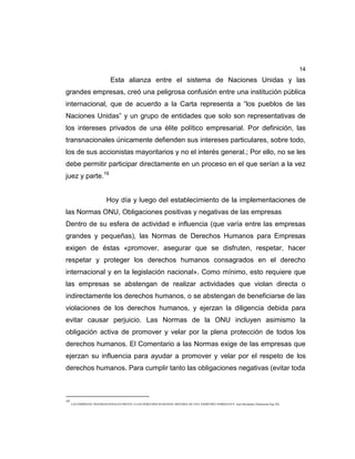 14
Esta alianza entre el sistema de Naciones Unidas y las
grandes empresas, creó una peligrosa confusión entre una institución pública
internacional, que de acuerdo a la Carta representa a “los pueblos de las
Naciones Unidas” y un grupo de entidades que solo son representativas de
los intereses privados de una élite político empresarial. Por definición, las
transnacionales únicamente defienden sus intereses particulares, sobre todo,
los de sus accionistas mayoritarios y no el interés general.; Por ello, no se les
debe permitir participar directamente en un proceso en el que serían a la vez
juez y parte.19
Hoy día y luego del establecimiento de la implementaciones de
las Normas ONU, Obligaciones positivas y negativas de las empresas
Dentro de su esfera de actividad e influencia (que varía entre las empresas
grandes y pequeñas), las Normas de Derechos Humanos para Empresas
exigen de éstas «promover, asegurar que se disfruten, respetar, hacer
respetar y proteger los derechos humanos consagrados en el derecho
internacional y en la legislación nacional». Como mínimo, esto requiere que
las empresas se abstengan de realizar actividades que violan directa o
indirectamente los derechos humanos, o se abstengan de beneficiarse de las
violaciones de los derechos humanos, y ejerzan la diligencia debida para
evitar causar perjuicio. Las Normas de la ONU incluyen asimismo la
obligación activa de promover y velar por la plena protección de todos los
derechos humanos. El Comentario a las Normas exige de las empresas que
ejerzan su influencia para ayudar a promover y velar por el respeto de los
derechos humanos. Para cumplir tanto las obligaciones negativas (evitar toda
19
LAS EMPRESAS TRANSNACIONALES FRENTE A LOS DERECHOS HUMANOS: HISTORIA DE UNA ASIMETRÍA NORMATIVA. Juan Hernández Zubizarreta.Pag 226.
 