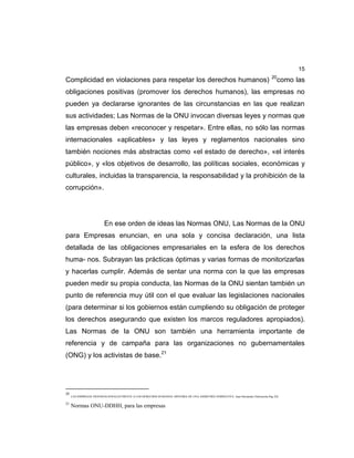 15
Complicidad en violaciones para respetar los derechos humanos) 20
como las
obligaciones positivas (promover los derechos humanos), las empresas no
pueden ya declararse ignorantes de las circunstancias en las que realizan
sus actividades; Las Normas de la ONU invocan diversas leyes y normas que
las empresas deben «reconocer y respetar». Entre ellas, no sólo las normas
internacionales «aplicables» y las leyes y reglamentos nacionales sino
también nociones más abstractas como «el estado de derecho», «el interés
público», y «los objetivos de desarrollo, las políticas sociales, económicas y
culturales, incluidas la transparencia, la responsabilidad y la prohibición de la
corrupción».
En ese orden de ideas las Normas ONU, Las Normas de la ONU
para Empresas enuncian, en una sola y concisa declaración, una lista
detallada de las obligaciones empresariales en la esfera de los derechos
huma- nos. Subrayan las prácticas óptimas y varias formas de monitorizarlas
y hacerlas cumplir. Además de sentar una norma con la que las empresas
pueden medir su propia conducta, las Normas de la ONU sientan también un
punto de referencia muy útil con el que evaluar las legislaciones nacionales
(para determinar si los gobiernos están cumpliendo su obligación de proteger
los derechos asegurando que existen los marcos reguladores apropiados).
Las Normas de la ONU son también una herramienta importante de
referencia y de campaña para las organizaciones no gubernamentales
(ONG) y los activistas de base.21
20
LAS EMPRESAS TRANSNACIONALES FRENTE A LOS DERECHOS HUMANOS: HISTORIA DE UNA ASIMETRÍA NORMATIVA. Juan Hernández Zubizarreta.Pag 226.
21
Normas ONU-DDHH, para las empresas
 