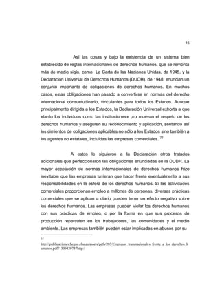16
Así las cosas y bajo la existencia de un sistema bien
establecido de reglas internacionales de derechos humanos, que se remonta
más de medio siglo, como La Carta de las Naciones Unidas, de 1945, y la
Declaración Universal de Derechos Humanos (DUDH), de 1948, enuncian un
conjunto importante de obligaciones de derechos humanos. En muchos
casos, estas obligaciones han pasado a convertirse en normas del derecho
internacional consuetudinario, vinculantes para todos los Estados. Aunque
principalmente dirigida a los Estados, la Declaración Universal exhorta a que
«tanto los individuos como las instituciones» pro muevan el respeto de los
derechos humanos y aseguren su reconocimiento y aplicación, sentando así
los cimientos de obligaciones aplicables no sólo a los Estados sino también a
los agentes no estatales, incluidas las empresas comerciales. 22
A estos le siguieron a la Declaración otros tratados
adicionales que perfeccionaron las obligaciones enunciadas en la DUDH. La
mayor aceptación de normas internacionales de derechos humanos hizo
inevitable que las empresas tuvieran que hacer frente eventualmente a sus
responsabilidades en la esfera de los derechos humanos. Si las actividades
comerciales proporcionan empleo a millones de personas, diversas prácticas
comerciales que se aplican a diario pueden tener un efecto negativo sobre
los derechos humanos. Las empresas pueden violar los derechos humanos
con sus prácticas de empleo, o por la forma en que sus procesos de
producción repercuten en los trabajadores, las comunidades y el medio
ambiente. Las empresas también pueden estar implicadas en abusos por su
22
http://publicaciones.hegoa.ehu.es/assets/pdfs/203/Empresas_transnacionales_frente_a_los_derechos_h
umanos.pdf?1309420757http:/
 