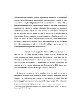 17
asociación con autoridades políticas o gobiernos represivos. Al someterse a
examen las actividades de las empresas transnacionales, muchas de ellas
empezaron a adoptar códigos de conducta en las décadas de 1980 y 1990, y
el emergente movimiento sobre la responsabilidad social de las empresas
produjo un sin número de códigos voluntarios. Sin embargo, los códigos de
conducta voluntarios, si bien una señal positiva de compromiso empresarial,
no han resultado ser suficientes. Muchos de estos códigos son sumamente
imprecisos en lo que respecta a compromisos de derechos humanos. Que AI
sepa, son menos de 50 los códigos empresariales que hacen una referencia
explícita a los derechos humanos. Tanto si son exclusivos de una empresa o
han sido adoptados por todo un sector, los códigos voluntarios con fre-
cuencia carecen de legitimidad internacional. 23
Por ello reitero surgen las Normas ONU, Las Normas de la
ONU no son un tratado que los Estados pueden ratificar y asumir de ese
modo obligaciones legales vinculantes. Sin embargo, está claro que las
Normas de la ONU tienen más autoridad que muchos códigos de conducta
adoptados por las empresas, y representan un avance significativo con
respecto a otras normas existentes. Las Normas de la ONU tienen gran
probabilidad de tener cierto efecto legal por varios motivos:24
— El derecho internacional no es estático, sino que está en constante
proceso de desarrollo. Las Normas de la ONU merecen atención e inspiran
respeto, y a medida que sean usadas por los defensores de los derechos
humanos y por las empresas irán adquiriendo mayor fuerza. Si los tribunales
23
https://www.tni.org/es/art%C3%ADculo/derechos-humanos-y-empresas-transnacionales
24
http://publicaciones.hegoa.ehu.es/assets/pdfs/203/Empresas_transnacionales_frente_a_los_derechos_
humanos.pdf?1309420757http:/
 