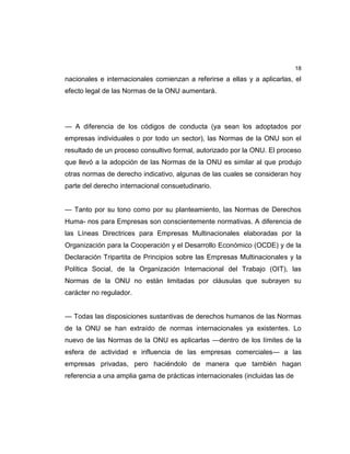 18
nacionales e internacionales comienzan a referirse a ellas y a aplicarlas, el
efecto legal de las Normas de la ONU aumentará.
— A diferencia de los códigos de conducta (ya sean los adoptados por
empresas individuales o por todo un sector), las Normas de la ONU son el
resultado de un proceso consultivo formal, autorizado por la ONU. El proceso
que llevó a la adopción de las Normas de la ONU es similar al que produjo
otras normas de derecho indicativo, algunas de las cuales se consideran hoy
parte del derecho internacional consuetudinario.
— Tanto por su tono como por su planteamiento, las Normas de Derechos
Huma- nos para Empresas son conscientemente normativas. A diferencia de
las Líneas Directrices para Empresas Multinacionales elaboradas por la
Organización para la Cooperación y el Desarrollo Económico (OCDE) y de la
Declaración Tripartita de Principios sobre las Empresas Multinacionales y la
Política Social, de la Organización Internacional del Trabajo (OIT), las
Normas de la ONU no están limitadas por cláusulas que subrayen su
carácter no regulador.
— Todas las disposiciones sustantivas de derechos humanos de las Normas
de la ONU se han extraído de normas internacionales ya existentes. Lo
nuevo de las Normas de la ONU es aplicarlas —dentro de los límites de la
esfera de actividad e influencia de las empresas comerciales— a las
empresas privadas, pero haciéndolo de manera que también hagan
referencia a una amplia gama de prácticas internacionales (incluidas las de
 