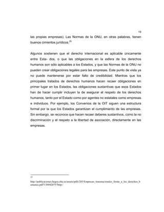 19
las propias empresas). Las Normas de la ONU, en otras palabras, tienen
buenos cimientos jurídicos.25
Algunos sostienen que el derecho internacional es aplicable únicamente
entre Esta- dos, o que las obligaciones en la esfera de los derechos
humanos son sólo aplicables a los Estados, y que las Normas de la ONU no
pueden crear obligaciones legales para las empresas. Este punto de vista ya
no puede mantenerse por estar falto de credibilidad. Mientras que los
principales tratados de derechos humanos hacen recaer obligaciones en
primer lugar en los Estados, las obligaciones sustantivas que esos Estados
han de hacer cumplir incluyen la de asegurar el respeto de los derechos
humanos, tanto por el Estado como por agentes no estatales como empresas
e individuos. Por ejemplo, los Convenios de la OIT siguen una estructura
formal por la que los Estados garantizan el cumplimiento de las empresas.
Sin embargo, se reconoce que hacen recaer deberes sustantivos, como la no
discriminación y el respeto a la libertad de asociación, directamente en las
empresas.
25
http://publicaciones.hegoa.ehu.es/assets/pdfs/203/Empresas_transnacionales_frente_a_los_derechos_h
umanos.pdf?1309420757http:/
 