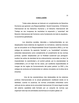 20
CONCLUSIÓN
Todas estas alianzas se traducen en cumplimientos de Derechos
Humanos que generan una Responsabilidad Social Corporativa El Derecho
Internacional de los Derechos Humanos y el Derecho Internacional del
Trabajo se ven incapaces de neutralizar la expansión y “autoridad” del
Derecho Internacional del Comercio como fundamento de toda la arquitectu-
ra económica globalizada.
Los derechos sociales, laborales y medioambientales se ven
desplazados hacia sistemas de regulación no normativos, sistemas diversos
que se encuadran en la Responsabilidad Social Corporativa (RSC) y en los
códigos de conducta. Su aparente “bondad” y su “neutralidad” normativa,
entendida básicamente como complemento al cumplimiento de las normas
jurídicas, quedan desplazadas por la finalidad sustancial que persiguen:
sustituir las señas de identidad de los ordenamientos nacionales, es decir, la
imperatividad, la coercitividad y el control judicial, por la voluntariedad, la
unilateralidad y en el mejor de los casos, por auditorias especializadas al
margen de las reglas de funcionamiento del poder judicial. La RSC y los
códigos de conducta se fundamentan en valores vinculados con la ética de la
empresa.
Una de las características más destacables de los sistemas
jurídicos internacionales en la actual globalización neoliberal reside en la
debilidad, cuando no ausencia, de normas universales entendidas como
vehículo de los valores de la comunidad internacional. El marco legal mundial
del sistema capitalista está formado por un conjunto de normas que
organizan todo tipo de actividades económicas en el plano global, sin
 