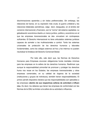 21
discriminaciones aparentes y sin tratos preferenciales. Sin embargo, las
relaciones de fuerza, en su expresión más cruda, la guerra unilateral y las
relaciones bilaterales asimétricas, valga decir, desiguales, en el ámbito del
comercio internacional y financiero, son la “norma” del sistema capitalista. La
globalización económica diseña un marco jurídico, político y económico en el
que las empresas transnacionales se des- envuelven sin contrapesos
suficientes. El Derecho Internacional no tiene articulados sistemas jurídicos
capaces de someter a las multinacionales a control. Tanto los sistemas
universales de protección de los derechos humanos y laborales
fundamentales, como los códigos externos ad hoc y los internos no pueden
neutralizar la fortaleza del Derecho Comercial Global.
Por todo ello, vale decir que, las Normas de Derechos
Humanos para Empresas enuncian obligaciones funda mentales mínimas
para las empresas en la esfera de los derechos humanos. Reafirman que
aunque la responsabilidad primordial de promover y proteger los derechos
huma nos recae en los Estados, las empresas transnacionales y otras
empresas comerciales, en su calidad de órganos de la sociedad
(instituciones y grupos de individuos), también tienen responsabilidades. El
primer párrafo dispositivo declara que las responsabilidades son aplicables a
las empresas «dentro de sus respectivas esferas de actividad e influen
cia». Es decir, los deberes que tienen las empresas de conformidad con las
Normas de la ONU se limitan a la esfera de su actividad e influencia.
 