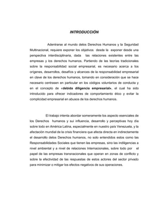 INTRODUCCIÓN
Adentrarse al mundo delos Derechos Humanos y la Seguridad
Multinacional, requiere exponer los objetivos desde la exponer desde una
perspectiva interdisciplinaria, dada las relaciones existentes entre las
empresas y los derechos humanos. Partiendo de las teorías tradicionales
sobre la responsabilidad social empresarial, es necesario acerca a los
orígenes, desarrollos, desafíos y alcances de la responsabilidad empresarial
en clave de los derechos humanos, tomando en consideración que se hace
necesario centrasen en particular en los códigos voluntarios de conducta y
en el concepto de «debida diligencia empresarial», el cual ha sido
introducido para ofrecer indicadores de comportamiento ético y evitar la
complicidad empresarial en abusos de los derechos humanos.
El trabajo intenta abordar someramente los aspecto esenciales de
los Derechos humanos y sui influencia, desarrollo y perceptivas hoy día
sobre todo en América Latina, especialmente en nuestro país Venezuela, y la
afectación mundial de la crisis financiera que afecta directa en indirectamente
el desarrollo delos Derechos humanos, no solo entendidos estos como las
Responsabilidades Sociales que tienen las empresas, sino las indiligencias a
nivel ambiental y a nivel de relaciones Internacionales, sobre todo por el
papel de las empresas transnacionales que operan en zonas de conflicto y
sobre la efectividad de las respuestas de estos actores del sector privado
para minimizar o mitigar los efectos negativos de sus operaciones.
 
