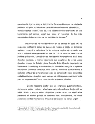 4
garantizar la vigencia integral de todos los Derechos Humanos para todas la
personas por igual, no sólo de los derechos individuales sino, y sobre todo,
de los derechos sociales. Sólo así, será posible convertir el Derecho en una
herramienta del cambio social que actúe en beneficio de los más
necesitados, de las minorías, de los excluidos de siempre. 4
De allí que se ha considerado que en los albores del Siglo XXI, no
es posible justificar la actitud de quienes se resisten a tutelar los derechos
sociales, como si la naturaleza de los mismos exigiera de su parte una
actitud diferente de la que tienen en relación con los llamados “derechos de
primera generación”. Son los que se han resistido históricamente a dar a los
derechos sociales, el mismo tratamiento que aceptaron dar a los viejos
derechos propios del Estado Liberal Burgués. Este diferente tratamiento ha
implicado su inmediata y activa intervención destinada a asegurar la vigencia
de aquellos “primeros” derechos, tanto como su renuencia a actuar frente a
reclamos en favor de la implementación de los Derechos Sociales contenidos
en la Constitución, derechos estos que son de obligatorio cumplimiento tanto
para las empresas del Estado como para las empresas privadas.
Siendo necesario acotar que las empresas gubernamentales,
ciertamente están sujetas a las leyes nacionales del país donde está su
sede central y aunque estas compañías pueden tener una significativa
presencia en muchos países, se considera que, técnicamente, no tienen
personería jurídica internacional limitada a los Estados y a ciertas Organi-
4
Bockenforde W. (1993), “Escritos sobre Derechos Fundamentales, trad. de J.L. Requejo Parés e I.
Villaverde, Nomos Verlagsgesellschaft”, Baden-Baden.pág 210.
 