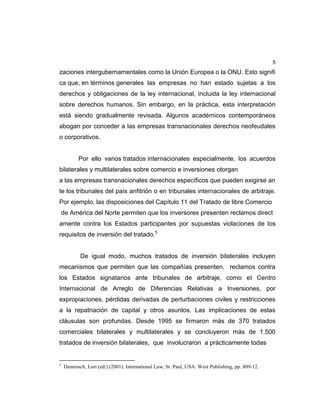 5
zaciones intergubernamentales como la Unión Europea o la ONU. Esto signifi
ca que, en términos generales las empresas no han estado sujetas a los
derechos y obligaciones de la ley internacional, incluida la ley internacional
sobre derechos humanos. Sin embargo, en la práctica, esta interpretación
está siendo gradualmente revisada. Algunos académicos contemporáneos
abogan por conceder a las empresas transnacionales derechos neofeudales
o corporativos.
Por ello varios tratados internacionales especialmente, los acuerdos
bilaterales y multilaterales sobre comercio e inversiones otorgan
a las empresas transnacionales derechos específicos que pueden exigirse an
te los tribunales del país anfitrión o en tribunales internacionales de arbitraje.
Por ejemplo, las disposiciones del Capítulo 11 del Tratado de libre Comercio
de América del Norte permiten que los inversores presenten reclamos direct
amente contra los Estados participantes por supuestas violaciones de los
requisitos de inversión del tratado.5
De igual modo, muchos tratados de inversión bilaterales incluyen
mecanismos que permiten que las compañías presenten, reclamos contra
los Estados signatarios ante tribunales de arbitraje, como el Centro
Internacional de Arreglo de Diferencias Relativas a Inversiones, por
expropiaciones, pérdidas derivadas de perturbaciones civiles y restricciones
a la repatriación de capital y otros asuntos. Las implicaciones de estas
cláusulas son profundas. Desde 1995 se firmaron más de 370 tratados
comerciales bilaterales y multilaterales y se concluyeron más de 1.500
tratados de inversión bilaterales, que involucraron a prácticamente todas
5
Damrosch, Lori (ed.) (2001). International Law, St. Paul, USA: West Publishing, pp. 809-12.
 