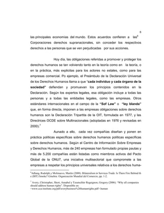 6
las principales economías del mundo. Estos acuerdos confieren a las6
Corporaciones derechos supranacionales, sin conceder los respectivos
derechos a las personas que se ven perjudicadas por sus acciones.
Hoy día, las obligaciones referidas a promover y proteger los
derechos humanos se tan volviendo tanto en la teoría como en la teoría, o
en la práctica, más explicitas para los actores no estales, como para las
empresas comercial. Po ejemplo, el Preámbulo de la Declaración Universal
de los Derechos Humanos llama a que “cada individuo y cada órgano de la
sociedad” defiendan y promuevan los principios contenidos en la
Declaración. Según los expertos legales, esa obligación incluye a todas las
personas y a todas las entidades legales, como las empresas. Otros
estándares internacionales en el campo de la “Sof Law” o “ley blanda”
que, en forma directa, imponen a las empresas obligaciones sobre derechos
humanos son la Declaración Tripartita de la OIT, formulada en 1977, y las
Directrices OCDE sobre Multinacionales (adoptadas en 1976 y revisadas en
2000).7
Aunado a ello, cada vez compañías diseñan y ponen en
práctica políticas específicas sobre derechos humanos políticas específicas
sobre derechos humanos. Según el Centro de Información Sobre Empresas
y Derechos Humanos, más de 240 empresas han formulado propias pautas y
más de 5.200 compañías están listadas como miembros activos del Pacto
Global de la ONU7, una iniciativa multisectorial que compromete a las
empresas a respetar los principios universales relativos a los derechos huma-
6
Adlung, Rudolph y Molinuevo, Martín (2008). Bilateralism in Services Trade: Is There Fire Behind th
e (BIT) Smoke? Ginebra: Organización Mundial del Comercio, pp. 1-2.
7
Avery, Christopher, Short, Annabel y Tzeutschler Regaignon, Gregory (2006). “Why all companies
should address human rights”. Disponible en:
<www.cca-institute.org/pdf/averybusiness%26humanrights.pdf>.human
 