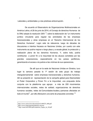 7
Laborales y ambientales y a las prácticas anticorrupción.
De acuerdo al Observatorio de Organizaciones Multinacionales en
América Latina, el 26 de junio de 2014, el Consejo de derechos Humanos de
la ONU adopto la resolución 26/9 8
, sobre la elaboración de “un instrumento
jurídico vinculante para regular las actividades de las empresas
transnacionales y otras empresas en el “Derecho Internacional de los
Derechos Humanos”. Logro este de relevancia, luego de décadas de
discusiones e intentos fracasos en Naciones Unidas, por cuanto con este
instrumento se podría mejorar a largo plazo y a escala global, la protección y
realización plena de los derechos Humanos. Y, sobre todo, podría
contribuirse a poner fin a la impunidad de los abusos cometidos por las
grandes corporaciones, especialmente en los países periféricos,
garantizando el acceso a la justicia a las víctimas de sus operaciones.
De allí que en la sede de Naciones Unidas en Ginebra, tuvo
lugar la semana pasada la 1ª sesión de este grupo de trabajo
intergubernamental sobre empresas transnacionales y derechos humanos.
Allí se presentó en representación de la campaña global para Desmantelar
el Poder Corporativo y Poner Fin a la Impunidad, una propuesta dicha
conjunta con la plataforma que agrupa a más de 200 movimientos
internacionales sociales, redes de solidad, organizaciones de derechos
humanos sociales, redes de Comunidades locales y personas afectadas en
todo el mundo9
, por ello efectuaron una serie de propuesta concretas 10
8
http://www.cetim.ch/es/documents/G1408255_000.pdf
9
http://www.stopcorporateimpunity.org/wp-
10
http://omal.info/IMG/pdf/cuadernos_hegoa_no_64.pdf
 