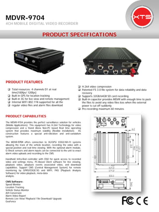 PRODUCT SPECIFICATIONS 
PRODUCT CAPABILITIES 
The MDVR-9704 provides the perfect surveillance solution for vehicles (Mobile Applications). This equipment has H.264 Technology for video compression and a Stand Alone Non-PC based Real time operating system that provides maximum stability (flexible installation). Its construction features a special anti-vibration and anti-vandalism system. 
The MDVR-9704 offers connection to 3G/GPS/ EDGE/WI-FI systems allowing the track of the vehicle location, recording the video with a special position and real time viewing. With the optional alarm module, G-Shock sensors and alarm inputs can be connected to the unit to enact alarm video uploads and recording to the CMS. 
Handheld Infra-Red controller with OSD for quick access to recorded video and settings menu. PC-Based Client software for live viewing, playback video, playback events associated video, and download capabilities. Support CMS (Central Management System) for remote monitoring by GPRS/EDGE/3G and WIFI, PAS (Playback Analysis Software) for video playback, meta-data 
analysis. 
CMS Software: 
Speed Monitor 
Location Tracking 
Vehicle Status Monitor 
AVI Conversion 
Alarm Video Report 
Remote Live View/ Playback/ File Download/ Upgrade 
GeoFence 
MDVR-9704 
4CH MOBILE DIGITAL VIDEO RECORDER 
PRODUCT FEATURES 
 
Total resources: 4 channels D1 at realtime(100fps/ 120fps) 
 
Built-in GPS for location tracking 
 
Built-in 3G for live view and remote management 
 
Internal WIFI 802.11N supported for all the 
 
regular video files and alarm files download 
 
H.264 video compression 
 
Patented FS 3.0 file system for data reliability and datarecovery 
 
Supports 32GB/64GB SD card recording 
 
Built-in capacitor provides MDVR with enough time to packthe files to avoid any video files loss when the externalpower is cut off suddenly 
 
Pre-recording maximum 60 minutes  