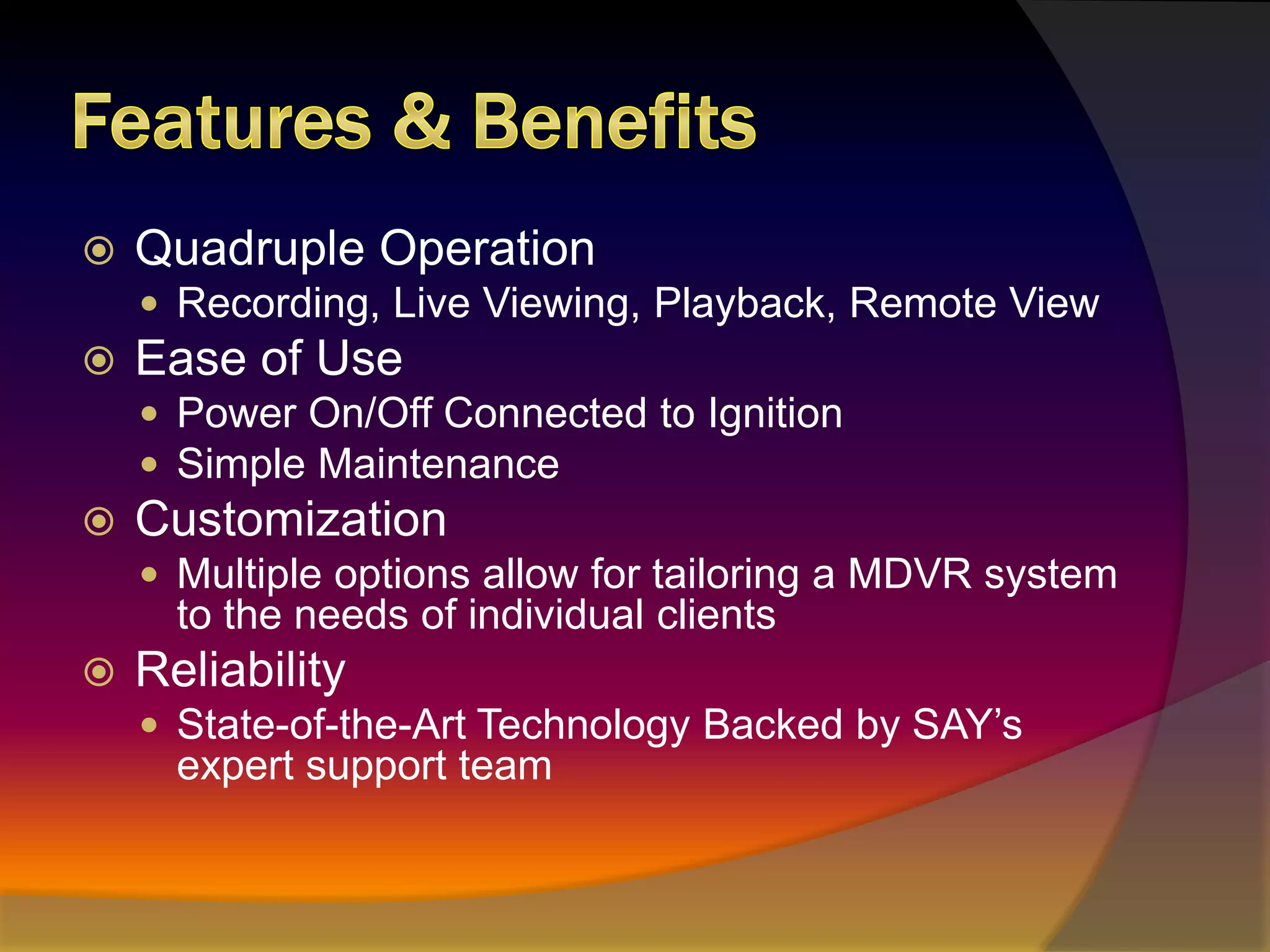 Features & BenefitsQuadruple OperationRecording, Live Viewing, Playback, Remote ViewEase of UsePower On/Off Connected to IgnitionSimple MaintenanceCustomizationMultiple options allow for tailoring a MDVR system to the needs of individual clientsReliabilityState-of-the-Art Technology Backed by SAY’s expert support team